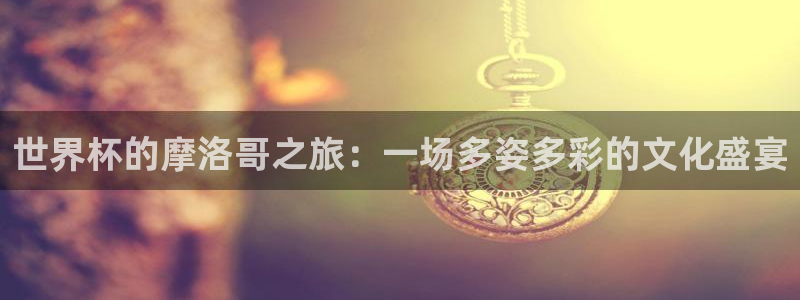 世界杯预选赛欧洲:世界杯的摩洛哥之旅:一场多姿多彩的文化盛宴